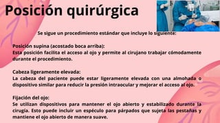 Se sigue un procedimiento estándar que incluye lo siguiente:
Posición supina (acostado boca arriba):
Esta posición facilita el acceso al ojo y permite al cirujano trabajar cómodamente
durante el procedimiento.
Cabeza ligeramente elevada:
La cabeza del paciente puede estar ligeramente elevada con una almohada o
dispositivo similar para reducir la presión intraocular y mejorar el acceso al ojo.
Fijación del ojo:
Se utilizan dispositivos para mantener el ojo abierto y estabilizado durante la
cirugía. Esto puede incluir un espéculo para párpados que sujeta las pestañas y
mantiene el ojo abierto de manera suave.
Posición quirúrgica
 