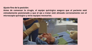 Ajuste fino de la posición:
Antes de comenzar la cirugía, el equipo quirúrgico asegura que el paciente esté
cómodamente posicionado y que el ojo a tratar esté alineado correctamente con el
microscopio quirúrgico y otros equipos necesarios.
 