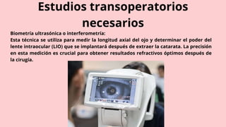 Estudios transoperatorios
necesarios
Biometría ultrasónica o interferometría:
Esta técnica se utiliza para medir la longitud axial del ojo y determinar el poder del
lente intraocular (LIO) que se implantará después de extraer la catarata. La precisión
en esta medición es crucial para obtener resultados refractivos óptimos después de
la cirugía.
 