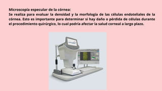 Microscopía especular de la córnea:
Se realiza para evaluar la densidad y la morfología de las células endoteliales de la
córnea. Esto es importante para determinar si hay daño o pérdida de células durante
el procedimiento quirúrgico, lo cual podría afectar la salud corneal a largo plazo.
 