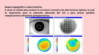 Mapeo topográfico o aberrometría:
A veces se realiza para evaluar la curvatura corneal y las aberraciones ópticas, lo cual
es importante para la selección adecuada del LIO y para prever posibles
complicaciones refractivas postoperatorias.
 