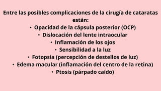 Entre las posibles complicaciones de la cirugía de cataratas
están:
• Opacidad de la cápsula posterior (OCP)
• Dislocación del lente intraocular
• Inflamación de los ojos
• Sensibilidad a la luz
• Fotopsia (percepción de destellos de luz)
• Edema macular (inflamación del centro de la retina)
• Ptosis (párpado caído)
 