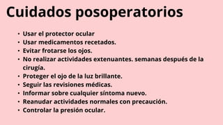 Cuidados posoperatorios
• Usar el protector ocular
• Usar medicamentos recetados.
• Evitar frotarse los ojos.
• No realizar actividades extenuantes. semanas después de la
cirugía.
• Proteger el ojo de la luz brillante.
• Seguir las revisiones médicas.
• Informar sobre cualquier síntoma nuevo.
• Reanudar actividades normales con precaución.
• Controlar la presión ocular.
 