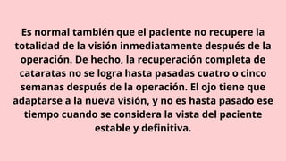 Es normal también que el paciente no recupere la
totalidad de la visión inmediatamente después de la
operación. De hecho, la recuperación completa de
cataratas no se logra hasta pasadas cuatro o cinco
semanas después de la operación. El ojo tiene que
adaptarse a la nueva visión, y no es hasta pasado ese
tiempo cuando se considera la vista del paciente
estable y definitiva.
 