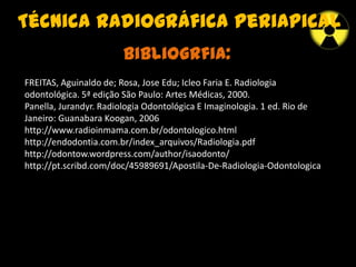 Técnica radiográfica periapical
Bibliogrfia:
FREITAS, Aguinaldo de; Rosa, Jose Edu; Icleo Faria E. Radiologia
odontológica. 5ª edição São Paulo: Artes Médicas, 2000.
Panella, Jurandyr. Radiologia Odontológica E Imaginologia. 1 ed. Rio de
Janeiro: Guanabara Koogan, 2006
http://www.radioinmama.com.br/odontologico.html
http://endodontia.com.br/index_arquivos/Radiologia.pdf
http://odontow.wordpress.com/author/isaodonto/
http://pt.scribd.com/doc/45989691/Apostila-De-Radiologia-Odontologica
 