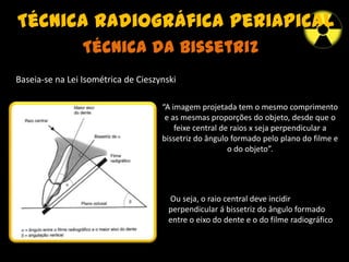 Técnica radiográfica periapical
“A imagem projetada tem o mesmo comprimento
e as mesmas proporções do objeto, desde que o
feixe central de raios x seja perpendicular a
bissetriz do ângulo formado pelo plano do filme e
o do objeto”.
Técnica da Bissetriz
Baseia-se na Lei Isométrica de Cieszynski
Ou seja, o raio central deve incidir
perpendicular á bissetriz do ângulo formado
entre o eixo do dente e o do filme radiográfico
 