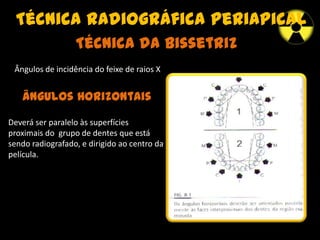 Técnica radiográfica periapical
Técnica da Bissetriz
Ângulos de incidência do feixe de raios X
Ângulos Horizontais
Deverá ser paralelo às superfícies
proximais do grupo de dentes que está
sendo radiografado, e dirigido ao centro da
película.
 