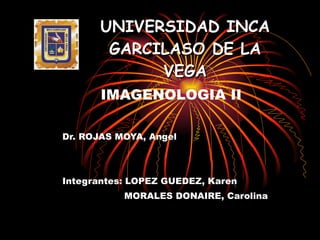 UNIVERSIDAD INCA GARCILASO DE LA VEGA IMAGENOLOGIA II Dr. ROJAS MOYA, Angel Integrantes: LOPEZ GUEDEZ, Karen   MORALES DONAIRE, Carolina 