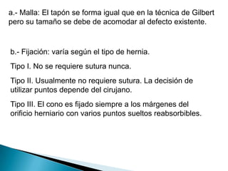 a.- Malla: El tapón se forma igual que en la técnica de Gilbert pero su tamaño se debe de acomodar al defecto existente. b.- Fijación: varía según el tipo de hernia.Tipo I. No se requiere sutura nunca.Tipo II. Usualmente no requiere sutura. La decisión de utilizar puntos depende del cirujano.Tipo III. El cono es fijado siempre a los márgenes del orificio herniario con varios puntos sueltos reabsorbibles. 