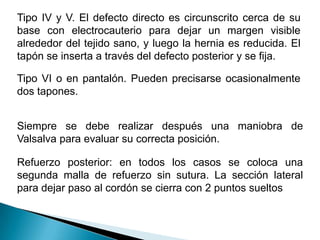 Tipo IV y V. El defecto directo es circunscrito cerca de su base con electrocauterio para dejar un margen visible alrededor del tejido sano, y luego la hernia es reducida. El tapón se inserta a través del defecto posterior y se fija.Tipo VI o en pantalón. Pueden precisarse ocasionalmente dos tapones. Siempre se debe realizar después una maniobra de Valsalva para evaluar su correcta posición.Refuerzo posterior: en todos los casos se coloca una segunda malla de refuerzo sin sutura. La sección lateral para dejar paso al cordón se cierra con 2 puntos sueltos 