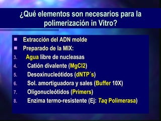 ¿Qué elementos son necesarios para la polimerización in Vitro? Extracción del ADN molde Preparado de la MIX: Agua  libre de nucleasas 􀁺  Catión divalente ( MgCl2 ) 􀁺  Desoxinucleótidos ( dNTP´s ) 􀁺  Sol. amortiguadora y sales ( Buffer  10X) 􀁺  Oligonucleótidos ( Primers ) 􀁺  Enzima termo-resistente (Ej:  Taq  Polimerasa ) 