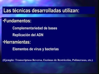 Las técnicas desarrolladas utilizan: Fundamentos:   Complementariedad de bases Replicación del ADN Herramientas:   Elementos de virus y bacterias   (Ejemplo: Transcriptasa Reversa, Enzimas de Restricción, Polimerasas, etc.) 
