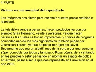 4 PARTE Vivimos en una sociedad del espectáculo.  Las imágenes nos sirven para construir nuestra propia realidad e identidad.  La televisión vende a personas, hacen productos ya que por ejemplo Gran Hermano, vende a personas, ya que hacen personas las cuales se hacen importantes, y como este programa casi todos uno de los más significativos también puede ser Operación Triunfo, ya que de pasar por ejemplo David Bustamante que era un albañil más de la obra a ser una persona súper conocida por todos y famosa, o Rosa López, de ir cantando en los pueblos y estar pensando en montar un asador de pollos en Armilla, pasar a ser la que nos represento en Eurovisión en el año 2002. 