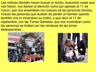 Las noticias también hacen buscar el morbo, buscando cosas que nos hieran, nos llamen la atención como por ejemplo el 11 de marzo, que nos enseñaban los cuerpos de las personas heridos, incluso las personas que acaban de perder un familiar querido también nos lo mostraban su rostro, y que decir el 11 de septiembre, con las Torres Gemelas, que nos mostraban como las personas se tiraban por las ventanas de las torres desesperadas… 
