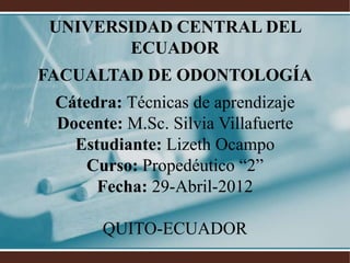 UNIVERSIDAD CENTRAL DEL
       ECUADOR
FACUALTAD DE ODONTOLOGÍA
 Cátedra: Técnicas de aprendizaje
 Docente: M.Sc. Silvia Villafuerte
   Estudiante: Lizeth Ocampo
     Curso: Propedéutico “2”
      Fecha: 29-Abril-2012

       QUITO-ECUADOR
 