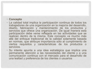 • Concepto
• La calidad total implica la participación continua de todos los
  trabajadores de una organización en la mejoría del desarrollo,
  diseño, fabricación y mantenimiento de los productos y
  servicios que ofrece una organización. De igual manera esta
  participación debe verse reflejada en las actividades que se
  realizan dentro de la misma. Este concepto va mucho más
  allá del enfoque tradicional de la calidad solamente basada
  en normas, que atribuye importancia sólo al cumplimiento de
  ciertos requisitos y características de los productos o
  servicios.
• Su interés apunta a una idea estratégica que implica una
  permanente atención a las necesidades del cliente y a una
  comunicación continua con el mercado para el desarrollo de
  una lealtad y preferencia de los clientes o usuarios
 