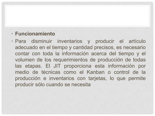 • Funcionamiento
• Para disminuir inventarios y producir el artículo
  adecuado en el tiempo y cantidad precisos, es necesario
  contar con toda la información acerca del tiempo y el
  volumen de los requerimientos de producción de todas
  las etapas. El JIT proporciona esta información por
  medio de técnicas como el Kanban o control de la
  producción e inventarios con tarjetas, lo que permite
  producir sólo cuando se necesita
 