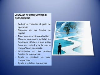 VENTAJAS DE IMPLEMENTAR EL
OUTSOURCING

• Reducir o controlar el gasto de
  operación
• Disponer de los fondos de
  capital
• Tener acceso al dinero efectivo
• Manejar con mayor facilidad las
  funciones difíciles o que están
  fuera de control y de la que la
  compañía no es experta.
• Incremento en los puntos
  fuertes de la empresa.
• Ayuda a construir un valor
  compartido.
• Ayuda a redefinir la empresa
 
