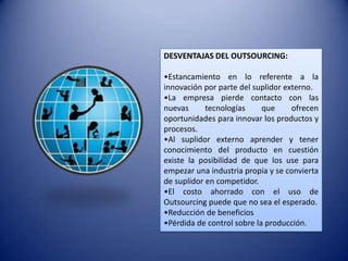 DESVENTAJAS DEL OUTSOURCING:

•Estancamiento en lo referente a la
innovación por parte del suplidor externo.
•La empresa pierde contacto con las
nuevas      tecnologías     que     ofrecen
oportunidades para innovar los productos y
procesos.
•Al suplidor externo aprender y tener
conocimiento del producto en cuestión
existe la posibilidad de que los use para
empezar una industria propia y se convierta
de suplidor en competidor.
•El costo ahorrado con el uso de
Outsourcing puede que no sea el esperado.
•Reducción de beneficios
•Pérdida de control sobre la producción.
 