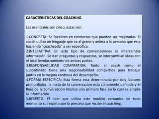 CARACTERÍSTICAS DEL COACHING

Las esenciales son cinco, estas son:

1.CONCRETA: Se focalizan en conductas que pueden ser mejoradas. El
coach utiliza un lenguaje que va al grano y anima a la persona que esta
haciendo "coacheada" a ser específica.
2.INTERACTIVA: En este tipo de conversaciones se intercambia
información. Se dan preguntas y respuestas, se intercambian ideas con
el total involucramiento de ambas partes.
3.RESPONSABILIDAD COMPARTIDA: Tanto el coach como el
subordinado tiene una responsabilidad compartida para trabajar
juntos en la mejora continua del desempeño.
4.FORMA ESPECIFICA: Esta forma esta determinada por dos factores
primordiales: la meta de la conversación esta claramente definida y el
flujo de la conversación implica una primera fase en la cual se amplia
la información.
5.RESPETO: El líder que utiliza este modelo comunica en todo
momento su respeto por la persona que recibe el coaching.
 