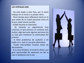 LAS VENTAJAS SON:

- No está atado a citas fijas, por lo tanto
trabaja con el email a su propio ritmo.
- Tiene tiempo para reflexionar tanto en lo
que recibe de su Coach personal como en
lo que usted mismo escribe.
- Puede hacerlo en intervalos.
- Se necesita un seguimiento mas
continúo, lo que provoca un contacto más
asiduo, algo que para algunas personas les
es vital para mantener la continuidad del
proceso.
- Si tiene problemas de audición o de
habla, el e- mail es una gran alternativa.
- Puede intercambiar muchas clases de
documentos.
- Si es muy tímido/a, el email le ofrece una
gran oportunidad de expresión sin dar la
cara ni delatarse con la voz.
 