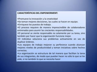 CARACTERÍSTICAS DEL EMPOWERMENT:

•Promueve la innovación y la creatividad
•Se toman mejores decisiones, las cuales se hacen en equipo.
•Enriquece los puestos de trabajo.
•El proceso requiere de manera imprescindible de colaboradores
entrenados para asumir las crecientes responsabilidades.
•El personal se siente responsable no solamente por su tarea, sino
también por hacer que la organización funcione mejor.
•El individuo soluciona sus problemas activamente en vez de
duplicar órdenes.
•Los equipos de trabajo mejoran su perforance cuando alcanzan
mejores niveles de productividad y toman iniciativas sobre hechos
correctos.
•La organización se estructura de tal manera que facilitan la tarea
de sus integrantes, de modo que puedan hacer no sólo lo que se les
pide, si no también lo que se necesita hacer
 