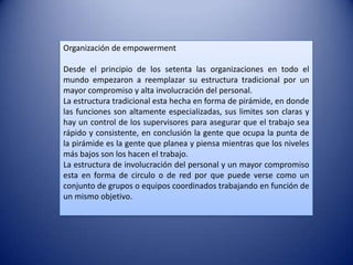 Organización de empowerment

Desde el principio de los setenta las organizaciones en todo el
mundo empezaron a reemplazar su estructura tradicional por un
mayor compromiso y alta involucración del personal.
La estructura tradicional esta hecha en forma de pirámide, en donde
las funciones son altamente especializadas, sus limites son claras y
hay un control de los supervisores para asegurar que el trabajo sea
rápido y consistente, en conclusión la gente que ocupa la punta de
la pirámide es la gente que planea y piensa mientras que los niveles
más bajos son los hacen el trabajo.
La estructura de involucración del personal y un mayor compromiso
esta en forma de circulo o de red por que puede verse como un
conjunto de grupos o equipos coordinados trabajando en función de
un mismo objetivo.
 
