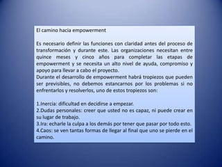 El camino hacia empowerment

Es necesario definir las funciones con claridad antes del proceso de
transformación y durante este. Las organizaciones necesitan entre
quince meses y cinco años para completar las etapas de
empowerment y se necesita un alto nivel de ayuda, compromiso y
apoyo para llevar a cabo el proyecto.
Durante el desarrollo de empowerment habrá tropiezos que pueden
ser previsibles, no debemos estancarnos por los problemas si no
enfrentarlos y resolverlos, uno de estos tropiezos son:

1.Inercia: dificultad en decidirse a empezar.
2.Dudas personales: creer que usted no es capaz, ni puede crear en
su lugar de trabajo.
3.Ira: echarle la culpa a los demás por tener que pasar por todo esto.
4.Caos: se ven tantas formas de llegar al final que uno se pierde en el
camino.
 