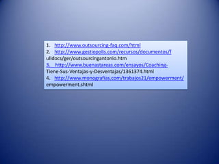 1. http://www.outsourcing-faq.com/html
2. http://www.gestiopolis.com/recursos/documentos/f
ulldocs/ger/outsourcingantonio.htm
3. http://www.buenastareas.com/ensayos/Coaching-
Tiene-Sus-Ventajas-y-Desventajas/1361374.html
4. http://www.monografias.com/trabajos21/empowerment/
empowerment.shtml
 
