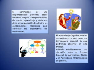 El     aprendizaje     es       una
responsabilidad personal, todos
debemos aceptar la responsabilidad
de nuestro aprendizaje y cada uno
debe ser responsable de adquirir los
conocimientos necesarios para
enfrentar las expectativas del
rendimiento.
                                       El Aprendizaje Organizacional es
                                       un fenómeno, el cual tiene una
                                       terminología esencial, la cual
                                       podremos observar en este
                                       trabajo.
                                       Además estableceremos una
                                       distinción entre el Proceso
                                       Especial de Aprendizaje Rápido
                                       y el Aprendizaje Organizacional
                                       en general.
 