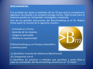 BENCHMARKING

Fue acuñado por Xerox a mediados de los 70 que ante la competencia
japonesa, las estudió y se comparó consigo misma. Todo lo que hace la
empresa puede ser comparado, investigado y mejorado.
Uno de los grandes precursores del Benchmarking es el Dr. Robert
Camp quien lo resume de la siguiente manera :

- Conócete a ti mismo
- Aprende de los mejores
- Integra lo aprendido
- Obtiene la superioridad

El Benchmarking es un Proceso sistemático
y continuo para:

 a) Identificar el punto de referencia (Benchmark)
 b) Compararse con él
c) Identificar las prácticas o métodos que permitan a quien lleva a
cabo las actividades del benchmarking convertirse en “el mejor”.
 
