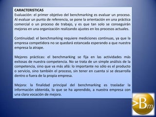 CARACTERISTICAS
Evaluación: el primer objetivo del benchmarking es evaluar un proceso.
Al evaluar un punto de referencia, se pone la orientación en una práctica
comercial o un proceso de trabajo, y es que tan solo se conseguirán
mejoras en una organización realizando ajustes en los procesos actuales.

Continuidad: el benchmarking requiere mediciones continuas, ya que la
empresa competidora no se quedará estancada esperando a que nuestra
empresa la atrape.

Mejores prácticas: el benchmarking se fija en las actividades más
exitosas de nuestra competencia. No se trata de un simple análisis de la
competencia, sino que va más allá: lo importante no sólo es el producto
o servicio, sino también el proceso, sin tener en cuenta si se desarrolla
dentro o fuera de la propia empresa.

Mejora: la finalidad principal del benchmarking es trasladar la
información obtenida, lo que se ha aprendido, a nuestra empresa con
una clara vocación de mejora.
 