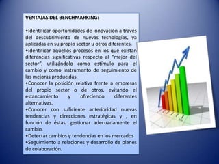 VENTAJAS DEL BENCHMARKING:

•Identificar oportunidades de innovación a través
del descubrimiento de nuevas tecnologías, ya
aplicadas en su propio sector u otros diferentes.
•Identificar aquellos procesos en los que existan
diferencias significativas respecto al “mejor del
sector”, utilizándolo como estímulo para el
cambio y como instrumento de seguimiento de
las mejoras producidas.
•Conocer la posición relativa frente a empresas
del propio sector o de otros, evitando el
estancamiento       y     ofreciendo     diferentes
alternativas.
•Conocer con suficiente anterioridad nuevas
tendencias y direcciones estratégicas y , en
función de éstas, gestionar adecuadamente el
cambio.
•Detectar cambios y tendencias en los mercados
•Seguimiento a relaciones y desarrollo de planes
de colaboración.
 