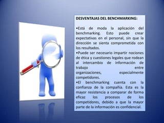 DESVENTAJAS DEL BENCHMARKING:

•Está de moda la aplicación del
benchmarking. Esto puede crear
expectativas en el personal, sin que la
dirección se sienta comprometida con
los resultados.
•Puede ser necesario impartir nociones
de ética y cuestiones legales que rodean
al intercambio de información de
trabajo                             entre
organizaciones,            especialmente
competidores.
•El benchmarking cuenta con la
confianza de la compañía. Esta es la
mayor resistencia a comparar de forma
eficaz     los    procesos     de     los
competidores, debido a que la mayor
parte de la información es confidencial.
 