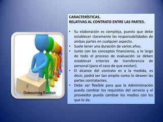 CARACTERÍSTICAS.
RELATIVAS AL CONTRATO ENTRE LAS PARTES.

• Su elaboración es compleja, puesto que debe
  establecer claramente las responsabilidades de
  ambas partes en cualquier aspecto.
• Suele tener una duración de varios años.
• Junto con los conceptos financieros, a lo largo
  de todo el proceso de evaluación se deben
  establecer criterios de transferencia de
  personal (para el caso de que existan).
• El alcance del contrato es a la medida, es
  decir, podrá ser tan amplio como lo deseen las
  partes contratantes.
• Debe ser flexible para que la Administración
  pueda cambiar los requisitos del servicio y el
  proveedor pueda cambiar los medios con los
  que lo da.
 