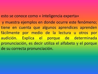 esto se conoce como « inteligencia experta»
 y muestra ejemplos en donde ocurre este fenómeno;
tiene en cuenta que algunos aprendices aprenden
fácilmente por medio de la lectura u otros por
audición. Explica el porque de determinada
pronunciación, es decir utiliza el alfabeto y el porque
de su correcta pronunciación.
 