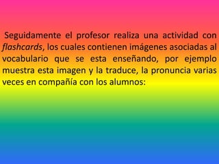 Seguidamente el profesor realiza una actividad con
flashcards, los cuales contienen imágenes asociadas al
vocabulario que se esta enseñando, por ejemplo
muestra esta imagen y la traduce, la pronuncia varias
veces en compañía con los alumnos:
 