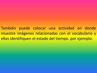 También puede colocar una actividad en donde
muestre imágenes relacionadas con el vocabulario y
ellos identifiquen el estado del tiempo. por ejemplo:
 