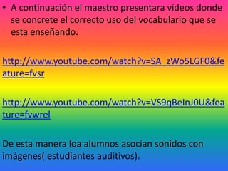 • A continuación el maestro presentara videos donde
  se concrete el correcto uso del vocabulario que se
  esta enseñando.

http://www.youtube.com/watch?v=SA_zWo5LGF0&fe
ature=fvsr

http://www.youtube.com/watch?v=VS9qBeInJ0U&fea
ture=fvwrel

De esta manera loa alumnos asocian sonidos con
imágenes( estudiantes auditivos).
 