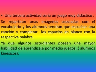 • Una tercera actividad seria un juego muy didáctico .
Se repartirán unas imágenes asociadas con el
vocabulario y los alumnos tendrán que escuchar una
canción y completar los espacios en blanco con la
respectiva palabra.
Ya que algunos estudiantes poseen una mayor
habilidad de aprendizaje por medio juegos. ( alumnos
kinésicos).
 