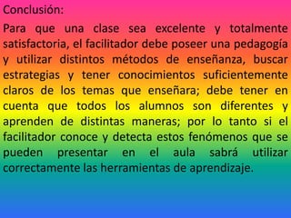Conclusión:
Para que una clase sea excelente y totalmente
satisfactoria, el facilitador debe poseer una pedagogía
y utilizar distintos métodos de enseñanza, buscar
estrategias y tener conocimientos suficientemente
claros de los temas que enseñara; debe tener en
cuenta que todos los alumnos son diferentes y
aprenden de distintas maneras; por lo tanto si el
facilitador conoce y detecta estos fenómenos que se
pueden presentar en el aula sabrá utilizar
correctamente las herramientas de aprendizaje.
 