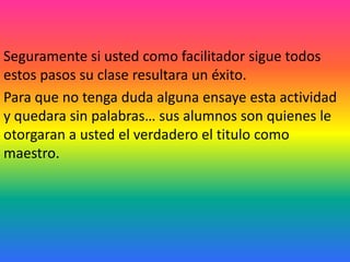 Seguramente si usted como facilitador sigue todos
estos pasos su clase resultara un éxito.
Para que no tenga duda alguna ensaye esta actividad
y quedara sin palabras… sus alumnos son quienes le
otorgaran a usted el verdadero el titulo como
maestro.
 