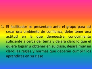 1. El facilitador se presentara ante el grupo para así
   crear una ambiente de confianza, debe tener una
   actitud en la que demuestre conocimiento
   suficiente a cerca del tema y dejara claro lo que el
   quiere lograr u obtener en su clase, dejara muy en
   claro las reglas y normas que deberán cumplir los
   aprendices en su clase
 