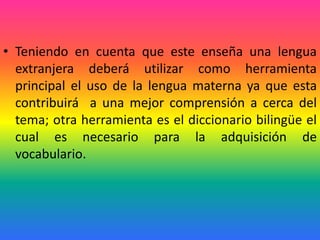 • Teniendo en cuenta que este enseña una lengua
  extranjera deberá utilizar como herramienta
  principal el uso de la lengua materna ya que esta
  contribuirá a una mejor comprensión a cerca del
  tema; otra herramienta es el diccionario bilingüe el
  cual es necesario para la adquisición de
  vocabulario.
 