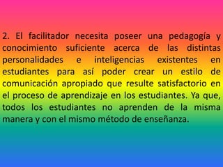 2. El facilitador necesita poseer una pedagogía y
conocimiento suficiente acerca de las distintas
personalidades e inteligencias existentes en
estudiantes para así poder crear un estilo de
comunicación apropiado que resulte satisfactorio en
el proceso de aprendizaje en los estudiantes. Ya que,
todos los estudiantes no aprenden de la misma
manera y con el mismo método de enseñanza.
 