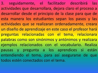 3. seguidamente, el facilitador describirá las
actividades que desarrollara, dejara claro el proceso a
desarrollar desde el principio de la clase para que de
esta manera los estudiantes sepan los pasos y las
actividades que se realizaran ordenadamente, creara
un diseño de aprendizaje en este caso el profesor hará
preguntas relacionadas con el tema, relacionara
palabras como son sinónimos y antónimos y realizara
ejemplos relacionados con el vocabulario. Realiza
pausas y pregunta a los aprendices si están
entendiendo el tema, para así asegurarse de que
todos estén conectados con el tema.
 