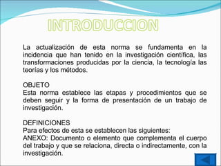 La actualización de esta norma se fundamenta en la incidencia que han tenido en la investigación científica, las transformaciones producidas por la ciencia, la tecnología las teorías y los métodos. OBJETO Esta norma establece las etapas y procedimientos que se deben seguir y la forma de presentación de un trabajo de investigación. DEFINICIONES Para efectos de esta se establecen las siguientes:  ANEXO: Documento o elemento que complementa el cuerpo del trabajo y que se relaciona, directa o indirectamente, con la investigación. 