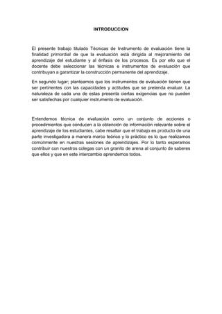 INTRODUCCION

El presente trabajo titulado Técnicas de Instrumento de evaluación tiene la
finalidad primordial de que la evaluación está dirigida al mejoramiento del
aprendizaje del estudiante y al énfasis de los procesos. Es por ello que el
docente debe seleccionar las técnicas e instrumentos de evaluación que
contribuyan a garantizar la construcción permanente del aprendizaje.
En segundo lugar; planteamos que los instrumentos de evaluación tienen que
ser pertinentes con las capacidades y actitudes que se pretenda evaluar. La
naturaleza de cada una de estas presenta ciertas exigencias que no pueden
ser satisfechas por cualquier instrumento de evaluación.

Entendemos técnica de evaluación como un conjunto de acciones o
procedimientos que conducen a la obtención de información relevante sobre el
aprendizaje de los estudiantes, cabe resaltar que el trabajo es producto de una
parte investigadora a manera marco teórico y lo práctico es lo que realizamos
comúnmente en nuestras sesiones de aprendizajes. Por lo tanto esperamos
contribuir con nuestros colegas con un granito de arena al conjunto de saberes
que ellos y que en este intercambio aprendemos todos.

 