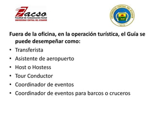 Fuera de la oficina, en la operación turística, el Guía se
puede desempeñar como:
• Transferista
• Asistente de aeropuerto
• Host o Hostess
• Tour Conductor
• Coordinador de eventos
• Coordinador de eventos para barcos o cruceros
 
