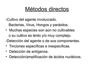 Métodos directos
-Cultivo del agente involucrado.
Bacterias, Virus, Hongos y parásitos.
• Muchas especies son aún no cultivables
o su cultivo es lento y/o muy complejo.
-Detección del agente o de sus componentes.
• Tinciones específicas e inespecíficas.
• Detección de antígenos.
• Detección/amplificación de ácidos nucléicos.
 